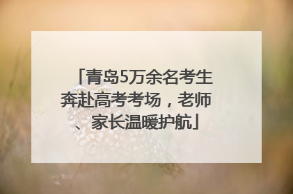 青岛5万余名考生奔赴高考考场，老师、家长温暖护航