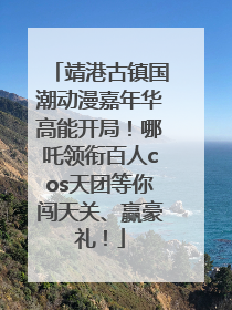 靖港古镇国潮动漫嘉年华高能开局！哪吒领衔百人cos天团等你闯天关、赢豪礼！