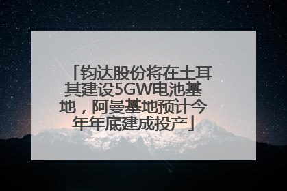 钧达股份将在土耳其建设5GW电池基地，阿曼基地预计今年年底建成投产