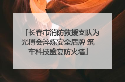 长春市消防救援支队为光博会淬炼安全盾牌 筑牢科技盛宴防火墙