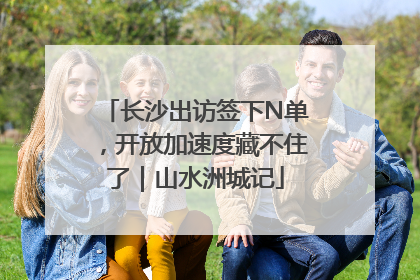 长沙出访签下N单，开放加速度藏不住了｜山水洲城记