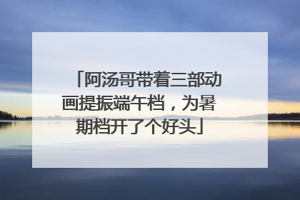阿汤哥带着三部动画提振端午档，为暑期档开了个好头