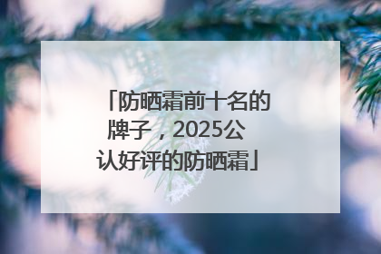 防晒霜前十名的牌子，2025公认好评的防晒霜