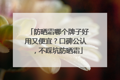 防晒霜哪个牌子好用又便宜？口碑公认，不踩坑防晒霜