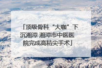 顶级骨科“大咖”下沉湘潭 湘潭市中医医院完成高精尖手术