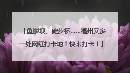 鱼鳞坝、碇步桥……福州又多一处网红打卡地！快来打卡！