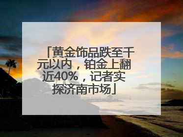 黄金饰品跌至千元以内，铂金上翻近40%，记者实探济南市场