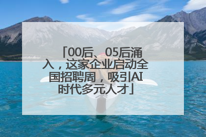 00后、05后涌入，这家企业启动全国招聘周，吸引AI时代多元人才