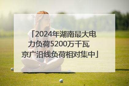 2024年湖南最大电力负荷5200万千瓦 京广沿线负荷相对集中