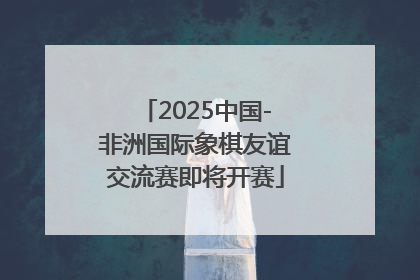 2025中国-非洲国际象棋友谊交流赛即将开赛