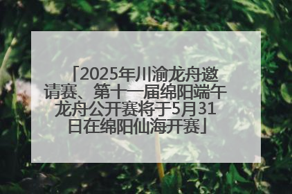 2025年川渝龙舟邀请赛、第十一届绵阳端午龙舟公开赛将于5月31日在绵阳仙海开赛
