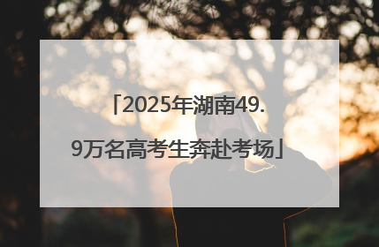2025年湖南49.9万名高考生奔赴考场