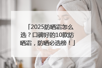2025防晒霜怎么选？口碑好的10款防晒霜，防晒必选榜！