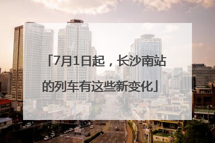 7月1日起，长沙南站的列车有这些新变化