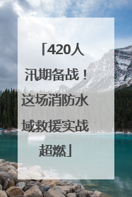 420人汛期备战！这场消防水域救援实战超燃